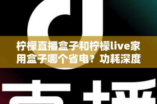柠檬直播盒子和柠檬live家用盒子哪个省电？功耗深度对比与省电选购全指南
