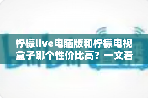柠檬live电脑版和柠檬电视盒子哪个性价比高？一文看懂两者差异与选购建议