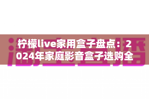 柠檬live家用盒子盘点:2024年家庭影音盒子选购全攻略 柠檬live家用盒子盘点:2024年家庭影音盒子选购全攻略