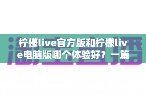 柠檬live官方版和柠檬live电脑版哪个体验好?一篇讲透两大版本差异的深度测评 柠檬live官方版和柠檬live电脑版哪个体验好?一篇讲透两大版本差异的深度测评