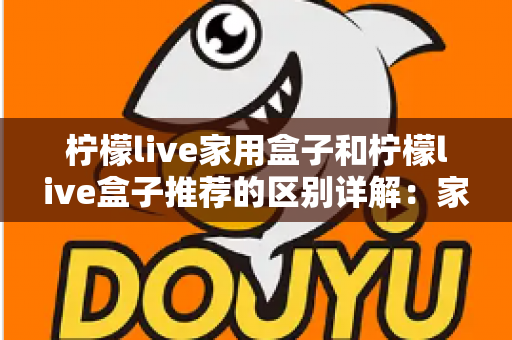 柠檬live家用盒子和柠檬live盒子推荐的区别详解：家庭影音盒子选购必读指南