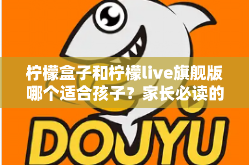 柠檬盒子和柠檬live旗舰版哪个适合孩子？家长必读的深度对比与选购指南