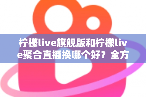 柠檬live旗舰版和柠檬live聚合直播换哪个好?全方位对比分析助你轻松做决定 柠檬live旗舰版和柠檬live聚合直播换哪个好?全方位对比分析助你轻松做决定