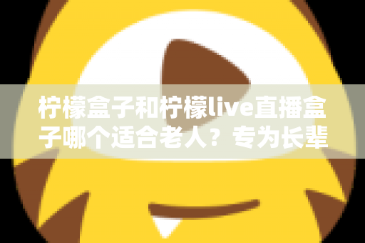 柠檬盒子和柠檬live直播盒子哪个适合老人?专为长辈量身打造的选购指南 柠檬盒子和柠檬live直播盒子哪个适合老人?专为长辈量身打造的选购指南