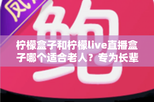 柠檬盒子和柠檬live直播盒子哪个适合老人？专为长辈量身打造的选购指南