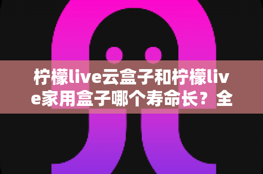 柠檬live云盒子和柠檬live家用盒子哪个寿命长?全面解析两款设备使用寿命差异与延长寿命实用指南 柠檬live云盒子和柠檬live家用盒子哪个寿命长?全面解析两款设备使用寿命差异与延长寿命实用指南