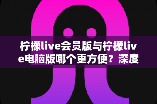 柠檬live会员版与柠檬live电脑版哪个更方便?深度对比解析助你轻松选择 柠檬live会员版与柠檬live电脑版哪个更方便?深度对比解析助你轻松选择