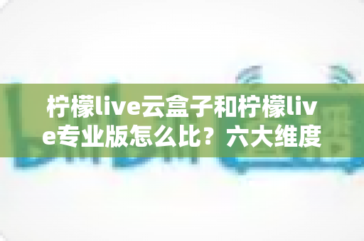 柠檬live云盒子和柠檬live专业版怎么比?六大维度深度解析,看完再选不吃亏 柠檬live云盒子和柠檬live专业版怎么比?六大维度深度解析,看完再选不吃亏