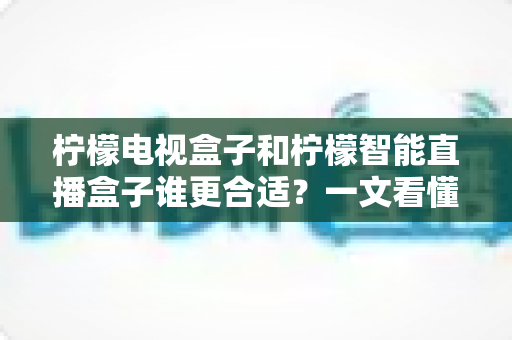 柠檬电视盒子和柠檬智能直播盒子谁更合适?一文看懂两者差异与选购指南 柠檬电视盒子和柠檬智能直播盒子谁更合适?一文看懂两者差异与选购指南