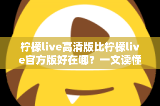 柠檬live高清版比柠檬live官方版好在哪？一文读懂两大版本差异，选对版本畅享高清直播新体验