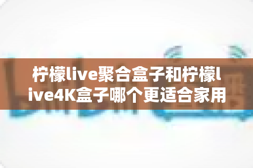 柠檬live聚合盒子和柠檬live4K盒子哪个更适合家用？2025年家庭电视盒子选购全攻略深度解析