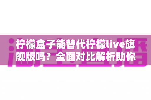 柠檬盒子能替代柠檬live旗舰版吗?全面对比解析助你做出明智选择 柠檬盒子能替代柠檬live旗舰版吗?全面对比解析助你做出明智选择