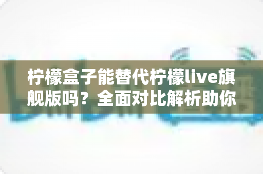 柠檬盒子能替代柠檬live旗舰版吗？全面对比解析助你做出明智选择