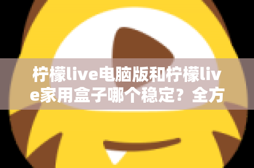 柠檬live电脑版和柠檬live家用盒子哪个稳定？全方位深度对比与选购指南