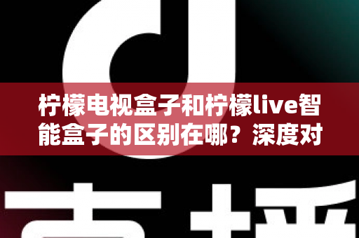 柠檬电视盒子和柠檬live智能盒子的区别在哪？深度对比评测，帮你选对家庭影音好帮手