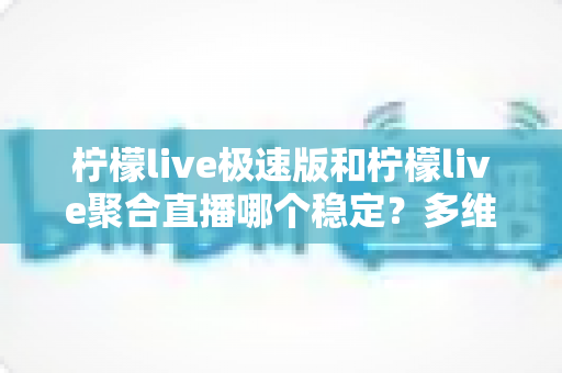 柠檬live极速版和柠檬live聚合直播哪个稳定？多维度深度对比与选择指南