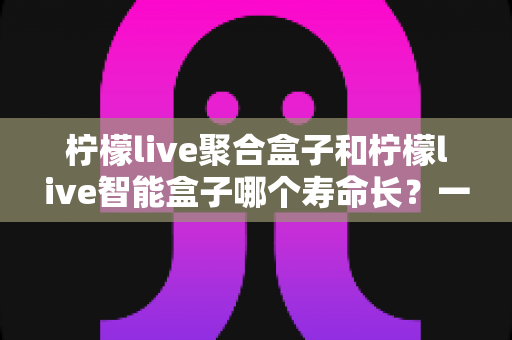柠檬live聚合盒子和柠檬live智能盒子哪个寿命长？一篇文章帮你彻底搞懂使用寿命与选购要点