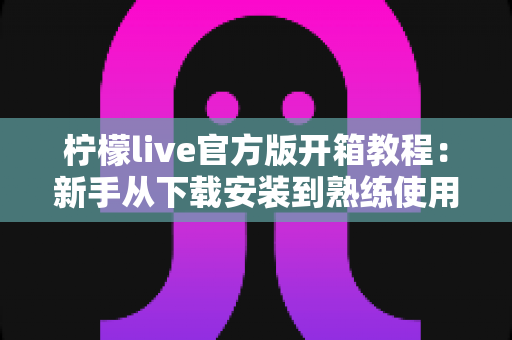 柠檬live官方版开箱教程：新手从下载安装到熟练使用的完整指南