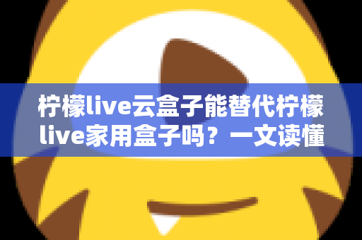 柠檬live云盒子能替代柠檬live家用盒子吗？一文读懂两者差异与选购指南