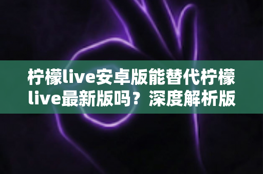 柠檬live安卓版能替代柠檬live最新版吗？深度解析版本差异与选择指南