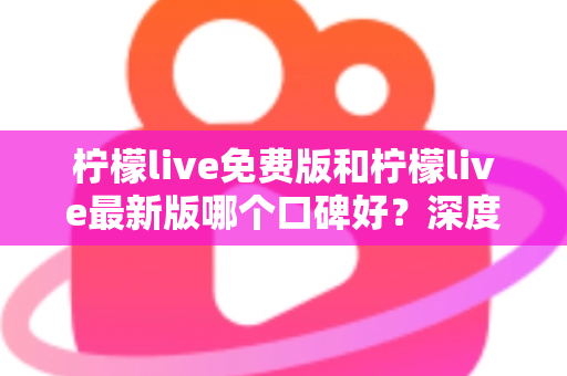 柠檬live免费版和柠檬live最新版哪个口碑好？深度对比评测助你选出最佳版本