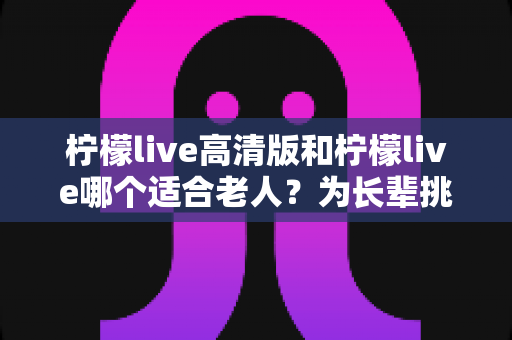柠檬live高清版和柠檬live哪个适合老人?为长辈挑选直播软件的实用对比指南 柠檬live高清版和柠檬live哪个适合老人?为长辈挑选直播软件的实用对比指南