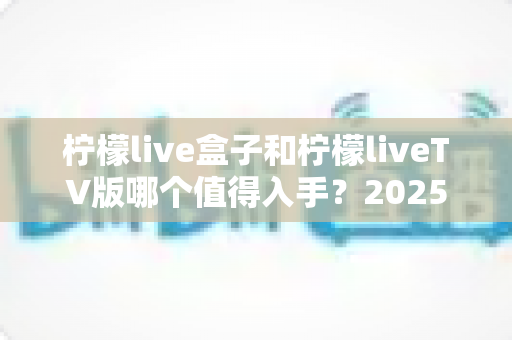 柠檬live盒子和柠檬liveTV版哪个值得入手？2025年最全选购对比指南，帮你一次选对不踩坑！