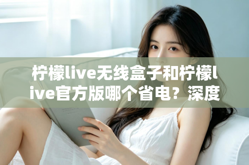 柠檬live无线盒子和柠檬live官方版哪个省电？深度实测对比助你轻松选择