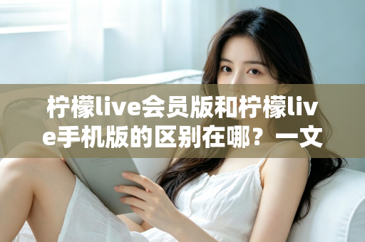 柠檬live会员版和柠檬live手机版的区别在哪？一文读懂两大版本核心差异与选择攻略