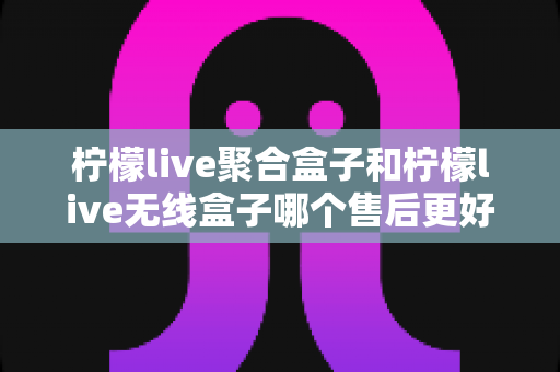 柠檬live聚合盒子和柠檬live无线盒子哪个售后更好？2025年最全售后服务深度对比指南