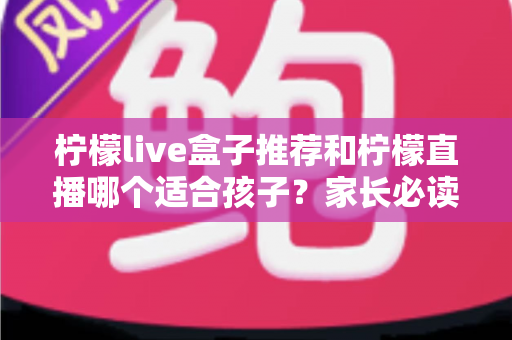 柠檬live盒子推荐和柠檬直播哪个适合孩子？家长必读的选择指南与安全使用建议