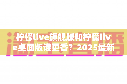 柠檬live旗舰版和柠檬live桌面版谁更香？2025最新深度对比评测，帮你选出最适合自己的版本