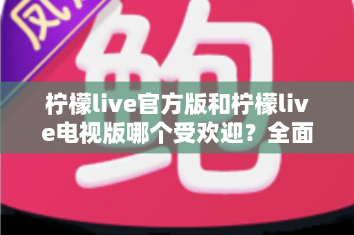 柠檬live官方版和柠檬live电视版哪个受欢迎？全面对比分析与选购指南