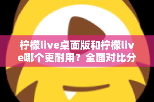 柠檬live桌面版和柠檬live哪个更耐用？全面对比分析帮你选对版本