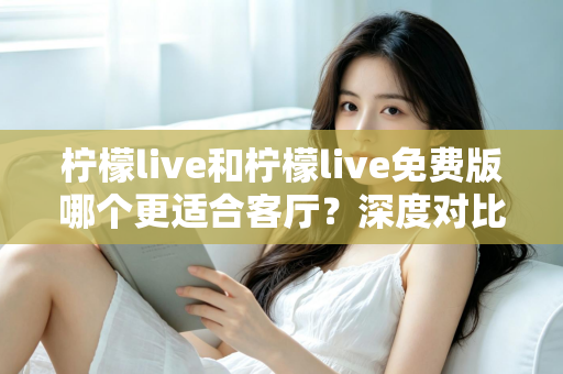 柠檬live和柠檬live免费版哪个更适合客厅?深度对比解析,帮你找到大屏影音的最优选择方案 柠檬live和柠檬live免费版哪个更适合客厅?深度对比解析,帮你找到大屏影音的最优选择方案