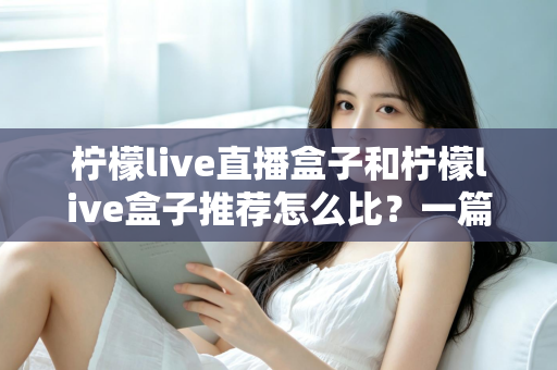 柠檬live直播盒子和柠檬live盒子推荐怎么比?一篇文章帮你理清选购思路与对比方法 柠檬live直播盒子和柠檬live盒子推荐怎么比?一篇文章帮你理清选购思路与对比方法