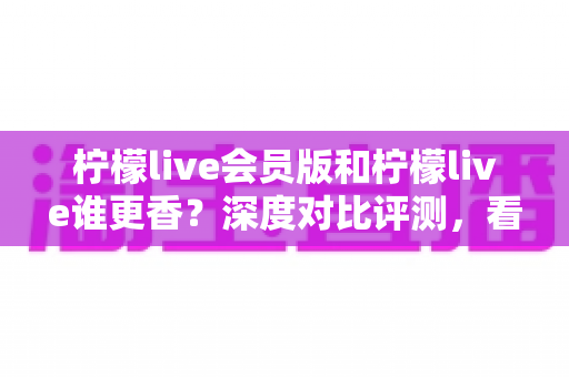柠檬live会员版和柠檬live谁更香？深度对比评测，看完不再纠结！