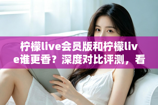 柠檬live会员版和柠檬live谁更香？深度对比评测，看完不再纠结！