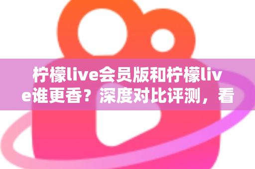 柠檬live会员版和柠檬live谁更香？深度对比评测，看完不再纠结！