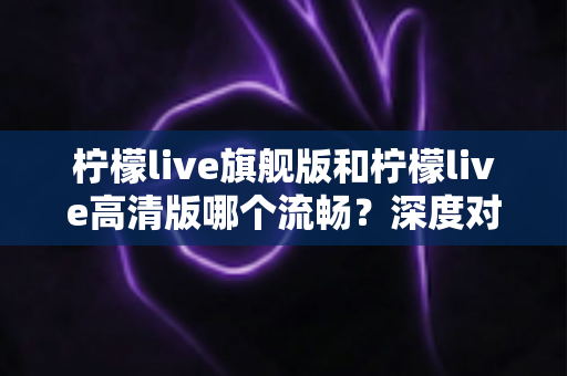 柠檬live旗舰版和柠檬live高清版哪个流畅？深度对比测评帮你选出最顺滑的版本