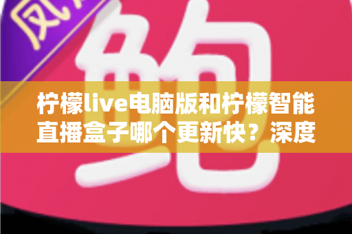 柠檬live电脑版和柠檬智能直播盒子哪个更新快？深度对比解析帮你做出明智选择