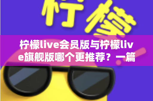 柠檬live会员版与柠檬live旗舰版哪个更推荐?一篇讲透差异的实用选购指南 柠檬live会员版与柠檬live旗舰版哪个更推荐?一篇讲透差异的实用选购指南