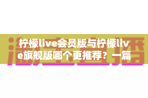 柠檬live会员版与柠檬live旗舰版哪个更推荐？一篇讲透差异的实用选购指南