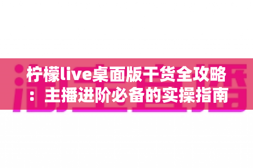 柠檬live桌面版干货全攻略:主播进阶必备的实操指南 柠檬live桌面版干货全攻略:主播进阶必备的实操指南