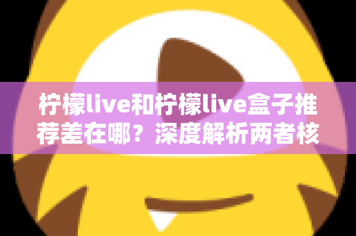 柠檬live和柠檬live盒子推荐差在哪?深度解析两者核心区别与选购指南 柠檬live和柠檬live盒子推荐差在哪?深度解析两者核心区别与选购指南