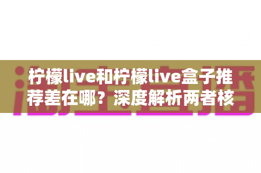 柠檬live和柠檬live盒子推荐差在哪？深度解析两者核心区别与选购指南