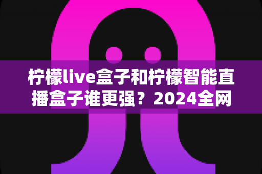 柠檬live盒子和柠檬智能直播盒子谁更强?2024全网深度对比评测,看完再买不踩坑 柠檬live盒子和柠檬智能直播盒子谁更强?2024全网深度对比评测,看完再买不踩坑