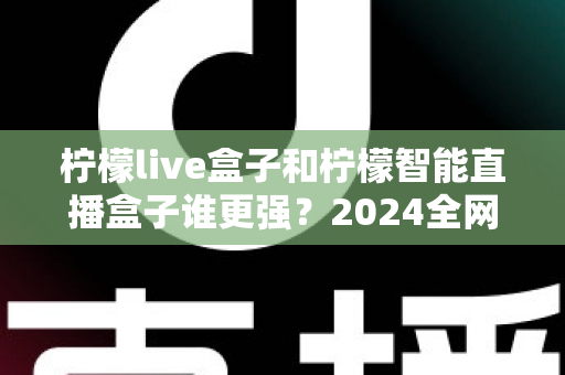 柠檬live盒子和柠檬智能直播盒子谁更强?2024全网深度对比评测,看完再买不踩坑 柠檬live盒子和柠檬智能直播盒子谁更强?2024全网深度对比评测,看完再买不踩坑