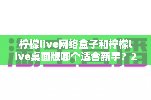柠檬live网络盒子和柠檬live桌面版哪个适合新手?2025最全新手选购与使用指南 柠檬live网络盒子和柠檬live桌面版哪个适合新手?2025最全新手选购与使用指南