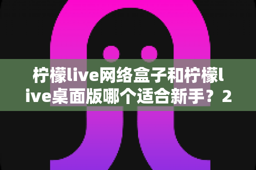 柠檬live网络盒子和柠檬live桌面版哪个适合新手?2025最全新手选购与使用指南 柠檬live网络盒子和柠檬live桌面版哪个适合新手?2025最全新手选购与使用指南